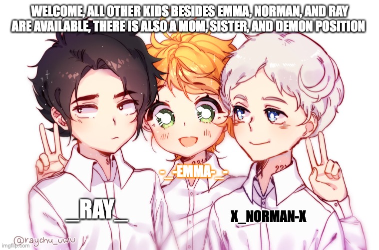 Character application-Welcome       (_Ray_,-_-Emma-_-) | WELCOME, ALL OTHER KIDS BESIDES EMMA, NORMAN, AND RAY ARE AVAILABLE, THERE IS ALSO A MOM, SISTER, AND DEMON POSITION; -_-EMMA-_-; _RAY_; X_NORMAN-X | image tagged in tpn,anime,the promised neverland,roleplaying | made w/ Imgflip meme maker