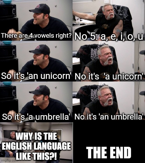 American Chopper Extended | There are 4 vowels right? No 5: a, e, i, o, u; So it's 'an unicorn'; No it's  'a unicorn'; So it's 'a umbrella'; No it's 'an umbrella'; WHY IS THE ENGLISH LANGUAGE LIKE THIS?! THE END | image tagged in american chopper extended,english,language,so true | made w/ Imgflip meme maker