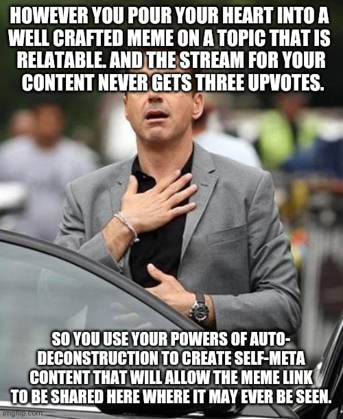 The Long Shots Are Fine Until The Last | HOWEVER YOU POUR YOUR HEART INTO A 
WELL CRAFTED MEME ON A TOPIC THAT IS 
RELATABLE. AND THE STREAM FOR YOUR
 CONTENT NEVER GETS THREE UPVOTES. SO YOU USE YOUR POWERS OF AUTO-
DECONSTRUCTION TO CREATE SELF-META CONTENT THAT WILL ALLOW THE MEME LINK TO BE SHARED HERE WHERE IT MAY EVER BE SEEN. | image tagged in robert downy jr | made w/ Imgflip meme maker