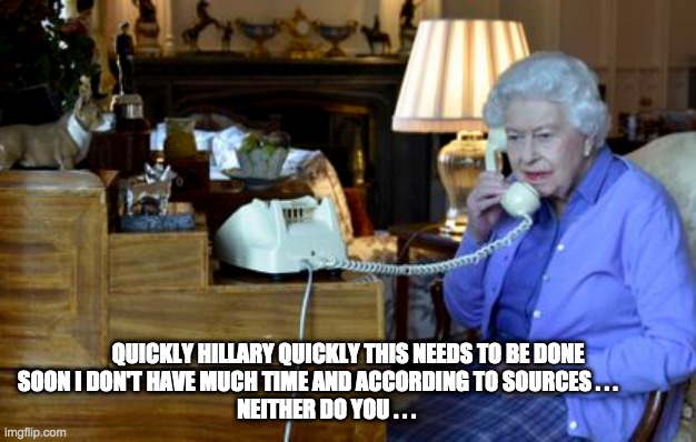queen calls killary clinton - rohb/rupe | QUICKLY HILLARY QUICKLY THIS NEEDS TO BE DONE SOON I DON'T HAVE MUCH TIME AND ACCORDING TO SOURCES . . .              
  NEITHER DO YOU . . . | image tagged in queen,hillary clinton,suicide | made w/ Imgflip meme maker