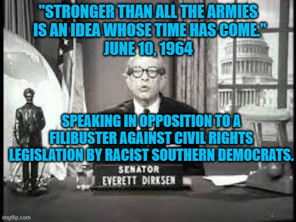 When Republicans Stood For Things Greater Than Themselves. | "STRONGER THAN ALL THE ARMIES
 IS AN IDEA WHOSE TIME HAS COME."
JUNE 10, 1964; SPEAKING IN OPPOSITION TO A FILIBUSTER AGAINST CIVIL RIGHTS LEGISLATION BY RACIST SOUTHERN DEMOCRATS. | image tagged in politics | made w/ Imgflip meme maker