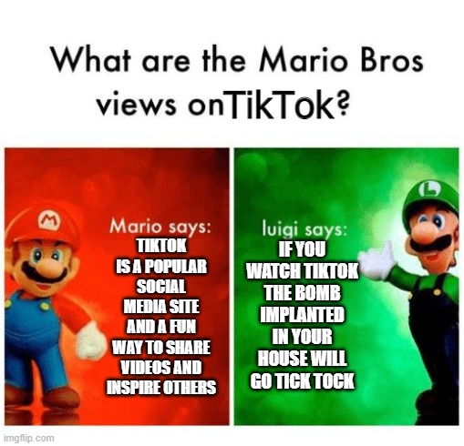 this is somewhere else in imgflip, that why it repost | TikTok; TIKTOK IS A POPULAR SOCIAL MEDIA SITE AND A FUN WAY TO SHARE VIDEOS AND INSPIRE OTHERS; IF YOU WATCH TIKTOK THE BOMB IMPLANTED IN YOUR HOUSE WILL GO TICK TOCK | image tagged in mario says luigi says | made w/ Imgflip meme maker