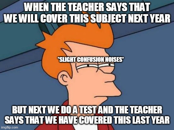 teachers be like | WHEN THE TEACHER SAYS THAT WE WILL COVER THIS SUBJECT NEXT YEAR; *SLIGHT CONFUSION NOISES*; BUT NEXT WE DO A TEST AND THE TEACHER SAYS THAT WE HAVE COVERED THIS LAST YEAR | image tagged in memes,futurama fry | made w/ Imgflip meme maker