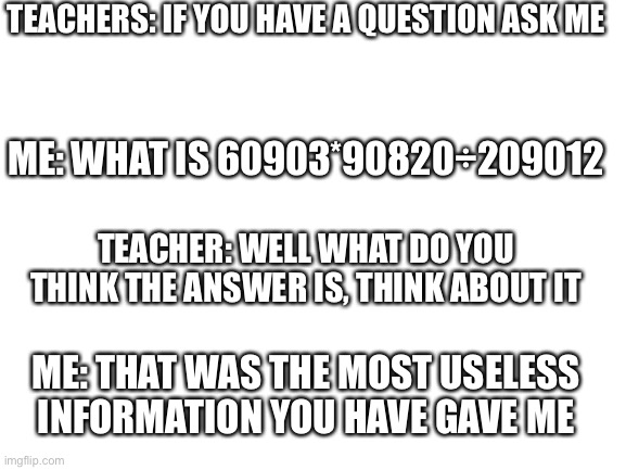 *Breaths in* *Breaths out* E | TEACHERS: IF YOU HAVE A QUESTION ASK ME; ME: WHAT IS 60903*90820÷209012; TEACHER: WELL WHAT DO YOU THINK THE ANSWER IS, THINK ABOUT IT; ME: THAT WAS THE MOST USELESS INFORMATION YOU HAVE GAVE ME | image tagged in blank white template | made w/ Imgflip meme maker