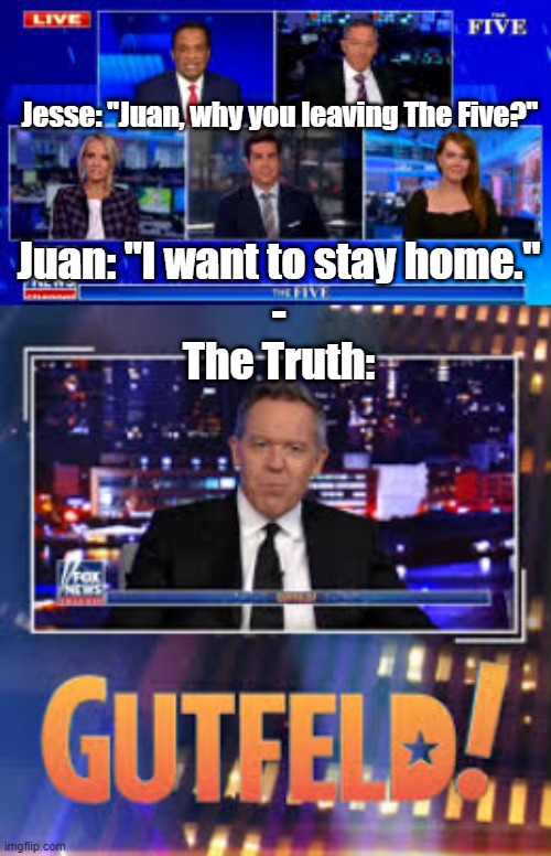 The Five | Jesse: "Juan, why you leaving The Five?"; Juan: "I want to stay home."
-
The Truth: | image tagged in the five,politics,gutfeld | made w/ Imgflip meme maker