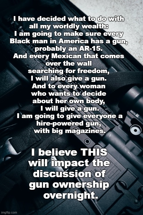 The NRA will love this! | I have decided what to do with 
all my worldly wealth: 
I am going to make sure every 
Black man in America has a gun, 
probably an AR-15. 
And every Mexican that comes 
over the wall 
searching for freedom, 
I will also give a gun. 
And to every woman 
who wants to decide 
about her own body, 
I will give a gun.
 I am going to give everyone a 
hire-powered gun, 
with big magazines. I believe THIS 
will impact the 
discussion of 
gun ownership 
overnight. | image tagged in guns,violence,america,gun violence,nra | made w/ Imgflip meme maker