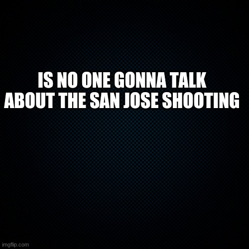 Fun Fact: I live in san jose and I know im supposed to be on vacation rn | IS NO ONE GONNA TALK ABOUT THE SAN JOSE SHOOTING | image tagged in black backround | made w/ Imgflip meme maker