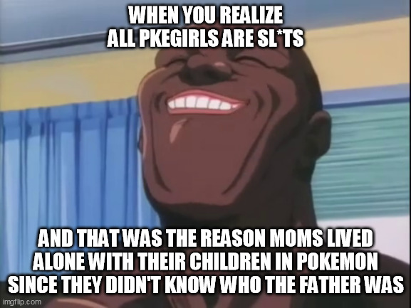 happynes | WHEN YOU REALIZE ALL PKEGIRLS ARE SL*TS; AND THAT WAS THE REASON MOMS LIVED ALONE WITH THEIR CHILDREN IN POKEMON SINCE THEY DIDN'T KNOW WHO THE FATHER WAS | image tagged in happynes | made w/ Imgflip meme maker