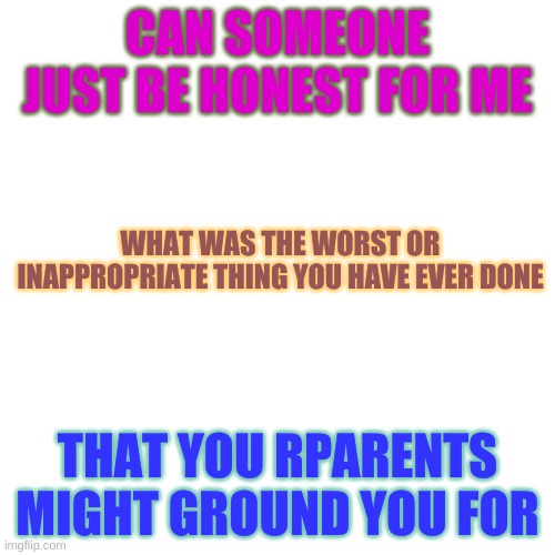 Blank Transparent Square | CAN SOMEONE JUST BE HONEST FOR ME; WHAT WAS THE WORST OR INAPPROPRIATE THING YOU HAVE EVER DONE; THAT YOU RPARENTS MIGHT GROUND YOU FOR | image tagged in memes,blank transparent square | made w/ Imgflip meme maker