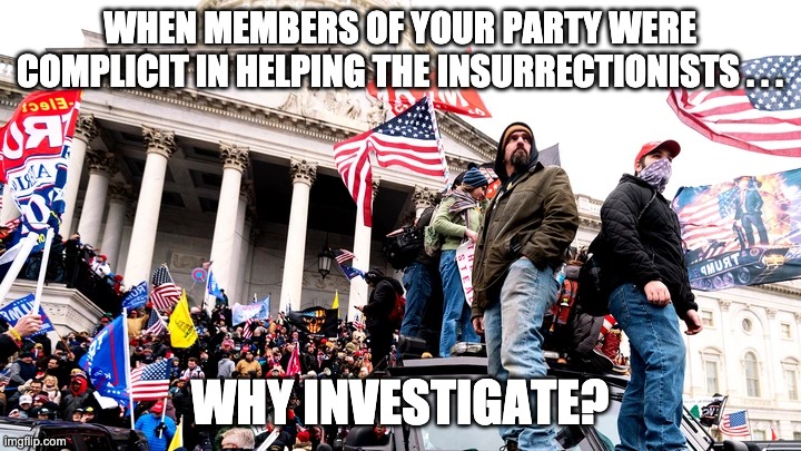 Still scumbags today . . . | WHEN MEMBERS OF YOUR PARTY WERE COMPLICIT IN HELPING THE INSURRECTIONISTS . . . WHY INVESTIGATE? | image tagged in capitol riot,trump,riot,gop,republican,republicans | made w/ Imgflip meme maker