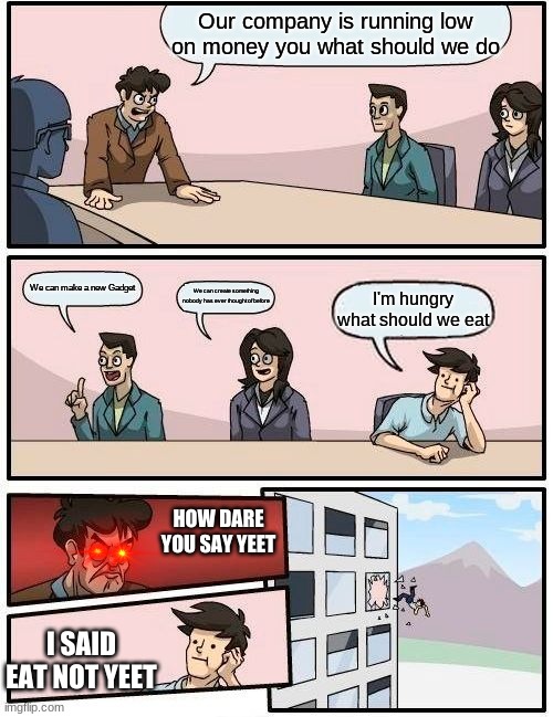 Boardroom Meeting Suggestion Meme |  Our company is running low on money you what should we do; We can make a new Gadget; We can create something nobody has ever thought of before; I'm hungry what should we eat; HOW DARE YOU SAY YEET; I SAID EAT NOT YEET | image tagged in memes,boardroom meeting suggestion | made w/ Imgflip meme maker
