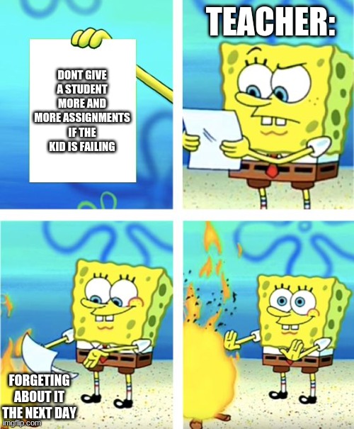 Spongebob Burning Paper | TEACHER:; DONT GIVE A STUDENT MORE AND MORE ASSIGNMENTS IF THE KID IS FAILING; FORGETING ABOUT IT THE NEXT DAY | image tagged in spongebob burning paper | made w/ Imgflip meme maker