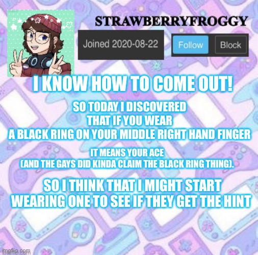 ?I’m coming out ? | SO TODAY I DISCOVERED THAT IF YOU WEAR A BLACK RING ON YOUR MIDDLE RIGHT HAND FINGER; IT MEANS YOUR ACE (AND THE GAYS DID KINDA CLAIM THE BLACK RING THING). I KNOW HOW TO COME OUT! SO I THINK THAT I MIGHT START WEARING ONE TO SEE IF THEY GET THE HINT | image tagged in strawberryfroggy announcement,coming out,ace,gay | made w/ Imgflip meme maker