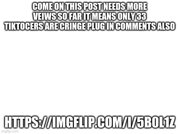 E | COME ON THIS POST NEEDS MORE VEIWS SO FAR IT MEANS ONLY 33 TIKTOCERS ARE CRINGE PLUG IN COMMENTS ALSO; HTTPS://IMGFLIP.COM/I/5B0L1Z | image tagged in blank white template | made w/ Imgflip meme maker
