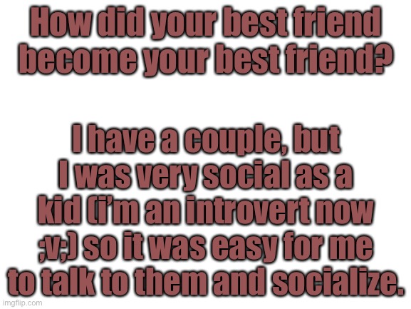How did your best friend become your best friend? | How did your best friend become your best friend? I have a couple, but I was very social as a kid (i’m an introvert now ;v;) so it was easy for me to talk to them and socialize. | image tagged in blank white template | made w/ Imgflip meme maker