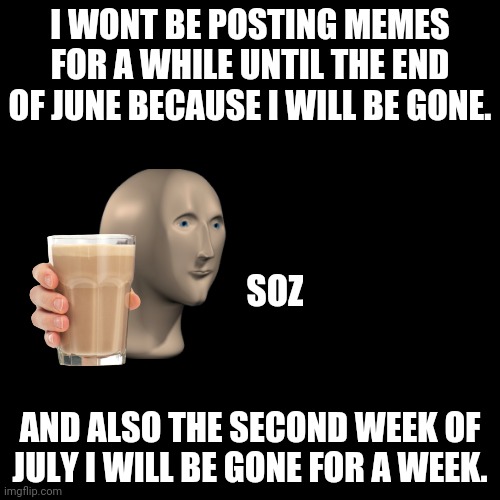 :( | I WONT BE POSTING MEMES FOR A WHILE UNTIL THE END OF JUNE BECAUSE I WILL BE GONE. SOZ; AND ALSO THE SECOND WEEK OF JULY I WILL BE GONE FOR A WEEK. | image tagged in memes,blank transparent square | made w/ Imgflip meme maker