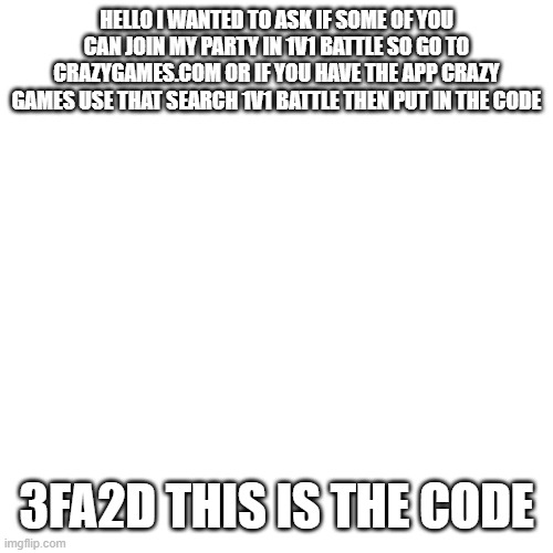 1v1 battle pls join | HELLO I WANTED TO ASK IF SOME OF YOU CAN JOIN MY PARTY IN 1V1 BATTLE SO GO TO CRAZYGAMES.COM OR IF YOU HAVE THE APP CRAZY GAMES USE THAT SEARCH 1V1 BATTLE THEN PUT IN THE CODE; 3FA2D THIS IS THE CODE | image tagged in memes,blank transparent square | made w/ Imgflip meme maker