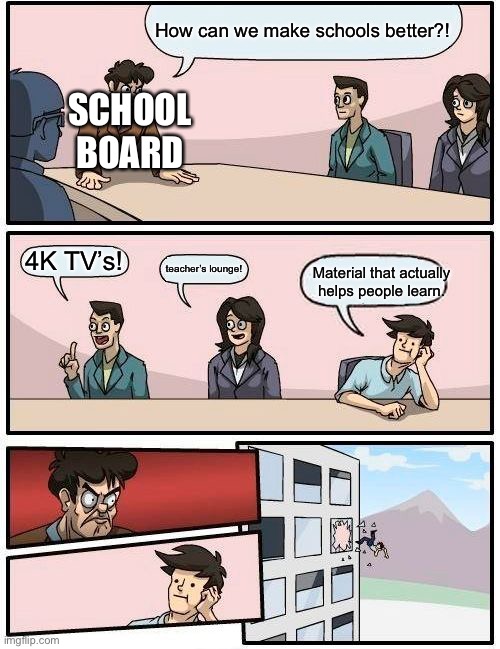 Boardroom Meeting Suggestion Meme | How can we make schools better?! SCHOOL BOARD; 4K TV’s! teacher’s lounge! Material that actually helps people learn. | image tagged in memes,boardroom meeting suggestion | made w/ Imgflip meme maker