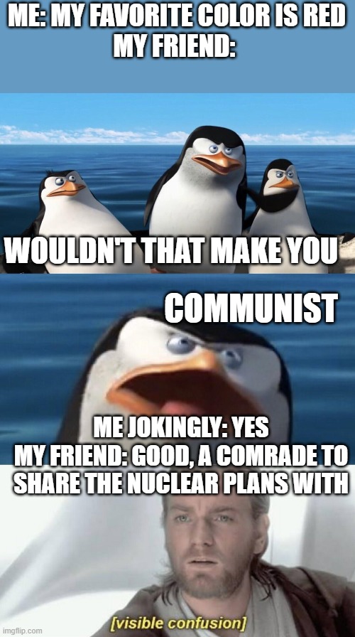 communism | ME: MY FAVORITE COLOR IS RED
MY FRIEND:; WOULDN'T THAT MAKE YOU; COMMUNIST; ME JOKINGLY: YES
MY FRIEND: GOOD, A COMRADE TO SHARE THE NUCLEAR PLANS WITH | image tagged in wouldn't that make you,visible confusion | made w/ Imgflip meme maker