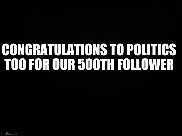 Black background | CONGRATULATIONS TO POLITICS TOO FOR OUR 500TH FOLLOWER | image tagged in black background | made w/ Imgflip meme maker