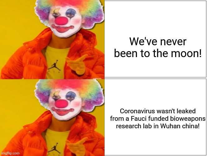 Stupid Conspiracy Theorists | We've never been to the moon! Coronavirus wasn't leaked
from a Fauci funded bioweapons research lab in Wuhan china! | image tagged in conspiracy,dr fauci,made in china,clowns,clown,thomas had never seen such bullshit before | made w/ Imgflip meme maker