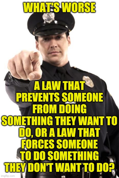 Police | WHAT'S WORSE; A LAW THAT PREVENTS SOMEONE FROM DOING SOMETHING THEY WANT TO DO, OR A LAW THAT FORCES SOMEONE TO DO SOMETHING THEY DON'T WANT TO DO? | image tagged in police | made w/ Imgflip meme maker