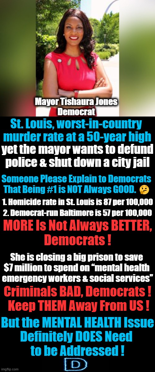 Nolte: Democrat Mayor Dooms St. Louis w/ Pledge to Defund Police as Murders Soar | Mayor Tishaura Jones 
Democrat; St. Louis, worst-in-country 
murder rate at a 50-year high; yet the mayor wants to defund police & shut down a city jail; Someone Please Explain to Democrats 

That Being #1 is NOT Always GOOD. 🤔; 1. Homicide rate in St. Louis is 87 per 100,000; 2. Democrat-run Baltimore is 57 per 100,000; MORE Is Not Always BETTER,
Democrats ! She is closing a big prison to save 
$7 million to spend on “mental health 
emergency workers & social services”; Criminals BAD, Democrats ! 
Keep THEM Away From US ! But the MENTAL HEALTH Issue
Definitely DOES Need 
to be Addressed ! | image tagged in politics,democratic socialism,criminals vs citizens,liberalism | made w/ Imgflip meme maker