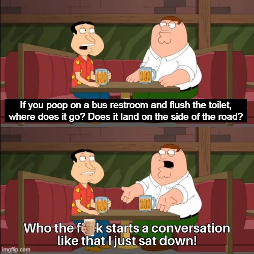 Who the f**k starts a conversation like that I just sat down! | If you poop on a bus restroom and flush the toilet, where does it go? Does it land on the side of the road? | image tagged in who the f k starts a conversation like that i just sat down | made w/ Imgflip meme maker