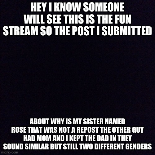 pseoadadms | HEY I KNOW SOMEONE WILL SEE THIS IS THE FUN STREAM SO THE POST I SUBMITTED; ABOUT WHY IS MY SISTER NAMED ROSE THAT WAS NOT A REPOST THE OTHER GUY HAD MOM AND I KEPT THE DAD IN THEY SOUND SIMILAR BUT STILL TWO DIFFERENT GENDERS | image tagged in black screen | made w/ Imgflip meme maker