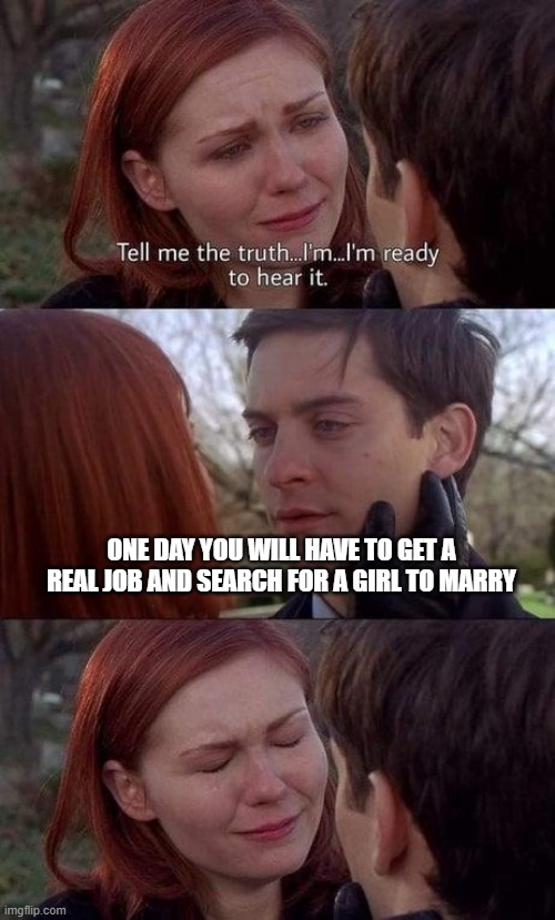 sad | ONE DAY YOU WILL HAVE TO GET A REAL JOB AND SEARCH FOR A GIRL TO MARRY | image tagged in tell me the truth i'm ready to hear it | made w/ Imgflip meme maker