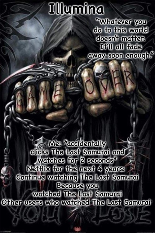 Illumina grim reaper temp | Me: *accidentally clicks The Last Samurai and watches for 2 seconds*
Netflix for the next 4 years: 
Continue watching The Last Samurai
Because you watched The Last Samurai
Other users who watched The Last Samurai | image tagged in illumina grim reaper temp | made w/ Imgflip meme maker
