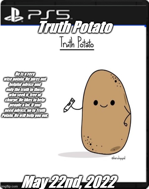 Truth Potato for the PlayStation 5 | Truth Potato; He is a very wise potato. He gives out helpful advice and only the truth to those who seek it, free of charge. He likes to help people a lot. If you need advice, go to Truth Potato. He will help you out. May 22nd, 2022 | image tagged in truth potato,ps5,playstation 5,funny | made w/ Imgflip meme maker
