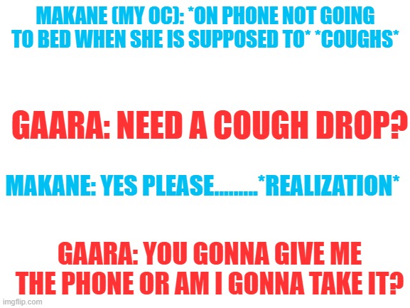 Makane: I Just wanted to watch YouTube... | MAKANE (MY OC): *ON PHONE NOT GOING TO BED WHEN SHE IS SUPPOSED TO* *COUGHS*; GAARA: NEED A COUGH DROP? MAKANE: YES PLEASE.........*REALIZATION*; GAARA: YOU GONNA GIVE ME THE PHONE OR AM I GONNA TAKE IT? | image tagged in blank white template | made w/ Imgflip meme maker