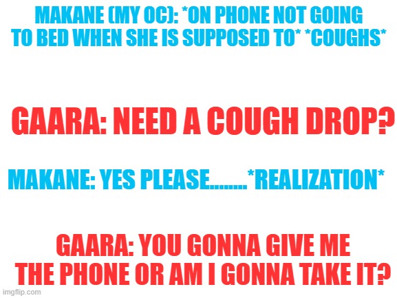 Makane: I'm gonna die T~ | MAKANE (MY OC): *ON PHONE NOT GOING TO BED WHEN SHE IS SUPPOSED TO* *COUGHS*; GAARA: NEED A COUGH DROP? MAKANE: YES PLEASE........*REALIZATION*; GAARA: YOU GONNA GIVE ME THE PHONE OR AM I GONNA TAKE IT? | image tagged in blank white template | made w/ Imgflip meme maker