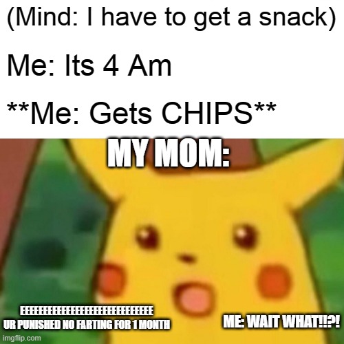Surprised Pikachu Meme | (Mind: I have to get a snack) Me: Its 4 Am **Me: Gets CHIPS** MY MOM: EEEEEEEEEEEEEEEEEEEEEEEEEEEEE UR PUNISHED NO FARTING FOR 1 MONTH ME: W | image tagged in memes,surprised pikachu | made w/ Imgflip meme maker