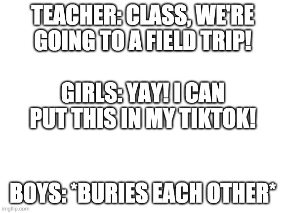idk |  TEACHER: CLASS, WE'RE GOING TO A FIELD TRIP! GIRLS: YAY! I CAN PUT THIS IN MY TIKTOK! BOYS: *BURIES EACH OTHER* | image tagged in blank white template,beach,boys vs girls | made w/ Imgflip meme maker