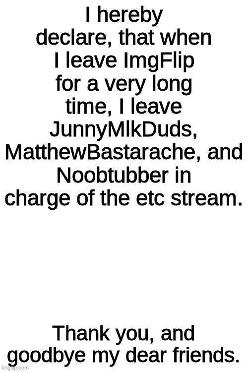 They have my full authority to control this stream. Thank you, and goodbye. |  I hereby declare, that when I leave ImgFlip for a very long time, I leave JunnyMlkDuds, MatthewBastarache, and Noobtubber in charge of the etc stream. Thank you, and goodbye my dear friends. | image tagged in blank white template,etc | made w/ Imgflip meme maker