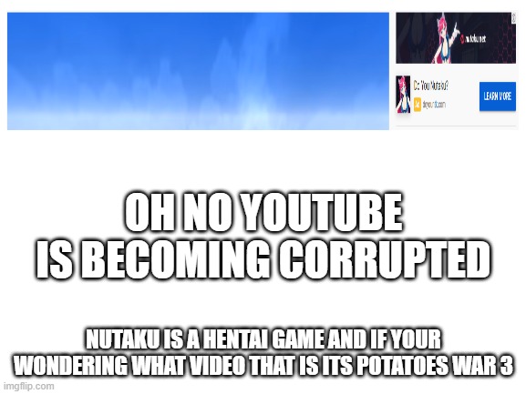report or crusade pls | OH NO YOUTUBE IS BECOMING CORRUPTED; NUTAKU IS A HENTAI GAME AND IF YOUR WONDERING WHAT VIDEO THAT IS ITS POTATOES WAR 3 | image tagged in blank white template | made w/ Imgflip meme maker
