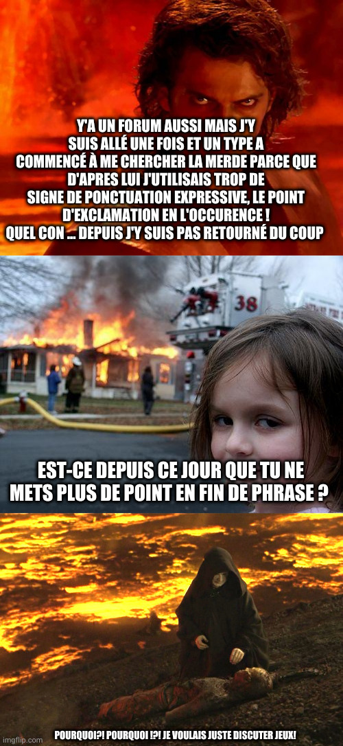 Y'A UN FORUM AUSSI MAIS J'Y SUIS ALLÉ UNE FOIS ET UN TYPE A COMMENCÉ À ME CHERCHER LA MERDE PARCE QUE D'APRES LUI J'UTILISAIS TROP DE SIGNE DE PONCTUATION EXPRESSIVE, LE POINT D'EXCLAMATION EN L'OCCURENCE !
QUEL CON ... DEPUIS J'Y SUIS PAS RETOURNÉ DU COUP; EST-CE DEPUIS CE JOUR QUE TU NE METS PLUS DE POINT EN FIN DE PHRASE ? POURQUOI?! POURQUOI !?! JE VOULAIS JUSTE DISCUTER JEUX! | image tagged in memes,you underestimate my power,disaster girl,burned anakin | made w/ Imgflip meme maker
