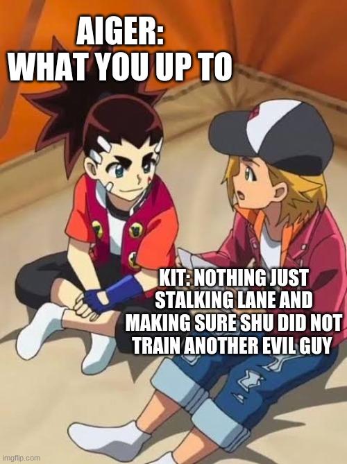 Beyblade | AIGER: WHAT YOU UP TO; KIT: NOTHING JUST STALKING LANE AND MAKING SURE SHU DID NOT TRAIN ANOTHER EVIL GUY | image tagged in beyblade | made w/ Imgflip meme maker