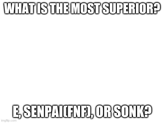 Blank White Template | WHAT IS THE MOST SUPERIOR? E, SENPAI(FNF), OR SONK? | image tagged in blank white template | made w/ Imgflip meme maker