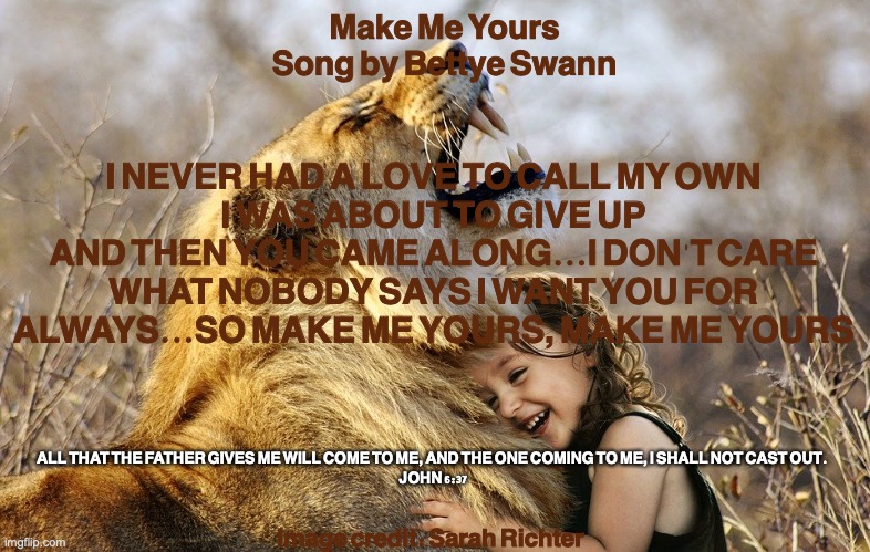 God's Property | Make Me Yours
Song by Bettye Swann; I NEVER HAD A LOVE TO CALL MY OWN
I WAS ABOUT TO GIVE UP
AND THEN YOU CAME ALONG...I DON'T CARE WHAT NOBODY SAYS I WANT YOU FOR ALWAYS...SO MAKE ME YOURS, MAKE ME YOURS; ALL THAT THE FATHER GIVES ME WILL COME TO ME, AND THE ONE COMING TO ME, I SHALL NOT CAST OUT. 
JOHN 6:37; Image credit: Sarah Richter | image tagged in the redeemed | made w/ Imgflip meme maker