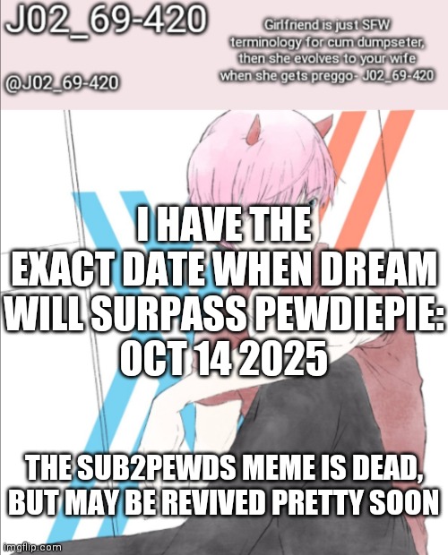 I'm just a messenger: https://youtu.be/b9ZVyKCalyc | I HAVE THE EXACT DATE WHEN DREAM WILL SURPASS PEWDIEPIE:
OCT 14 2025; THE SUB2PEWDS MEME IS DEAD, BUT MAY BE REVIVED PRETTY SOON | image tagged in j02_69-420 announcement template | made w/ Imgflip meme maker