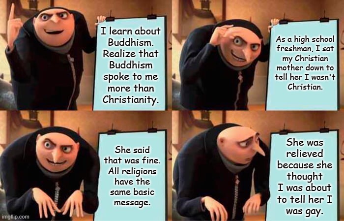 This actually happened and might be why I'm an ally today... | As a high school
freshman, I sat
my Christian
mother down to
tell her I wasn't
Christian. I learn about
Buddhism.
Realize that
Buddhism
spoke to me
more than
Christianity. She said
that was fine.
All religions
have the
same basic
message. She was
relieved
because she
thought
I was about
to tell her I
was gay. | image tagged in memes,gru's plan | made w/ Imgflip meme maker