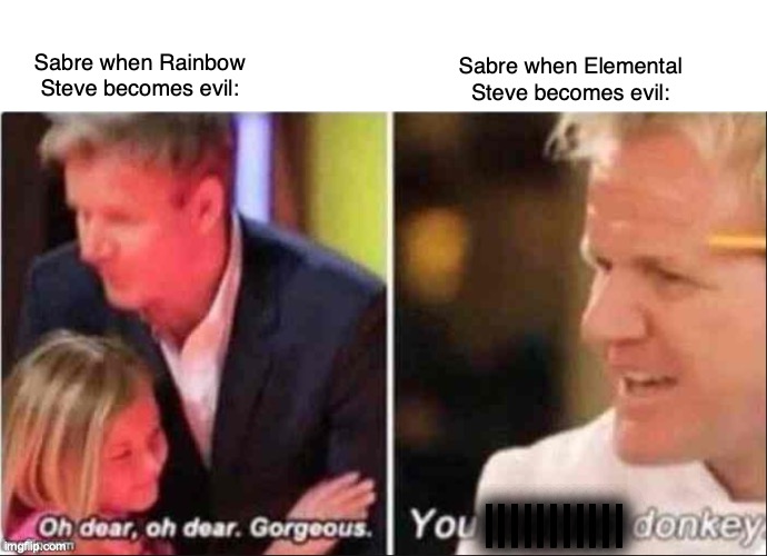 Oh Dear Oh Dear Gorgeous |  Sabre when Rainbow Steve becomes evil:; Sabre when Elemental Steve becomes evil:; ||||||||||| | image tagged in oh dear oh dear gorgeous | made w/ Imgflip meme maker