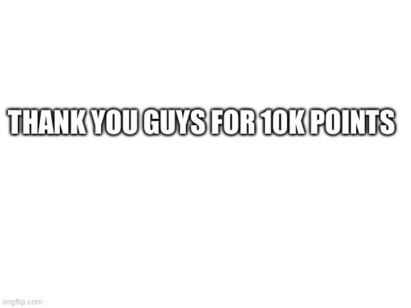 10k | THANK YOU GUYS FOR 10K POINTS | image tagged in blank white template | made w/ Imgflip meme maker