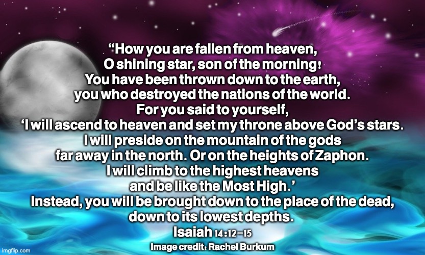 Falling Star | “How you are fallen from heaven,
O shining star, son of the morning!
You have been thrown down to the earth,
you who destroyed the nations of the world.
For you said to yourself,
‘I will ascend to heaven and set my throne above God’s stars.
I will preside on the mountain of the gods
far away in the north. Or on the heights of Zaphon.
I will climb to the highest heavens
and be like the Most High.’
Instead, you will be brought down to the place of the dead,
down to its lowest depths. 
Isaiah 14:12-15; Image credit: Rachel Burkum | image tagged in satan,the devil,lucifer,the dragon,deceiver | made w/ Imgflip meme maker