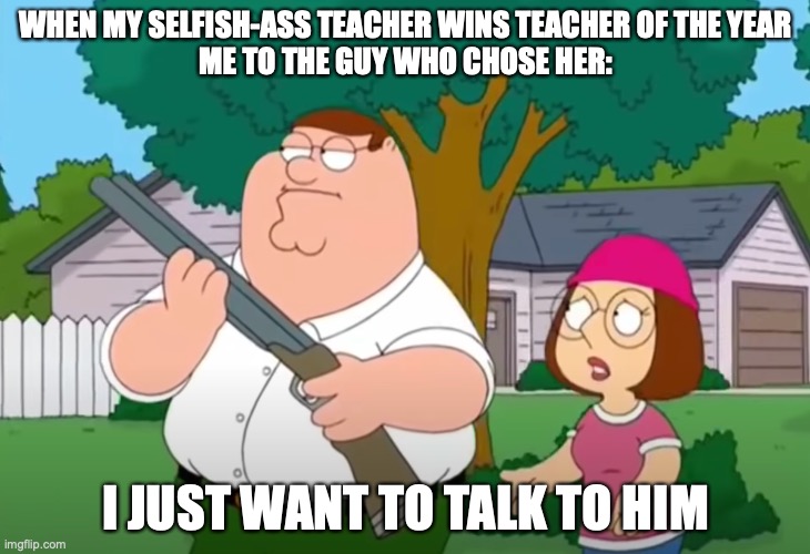 remember that teacher who got me in trouble for stupid things? well.. | WHEN MY SELFISH-ASS TEACHER WINS TEACHER OF THE YEAR
ME TO THE GUY WHO CHOSE HER:; I JUST WANT TO TALK TO HIM | image tagged in i just want to talk to him | made w/ Imgflip meme maker