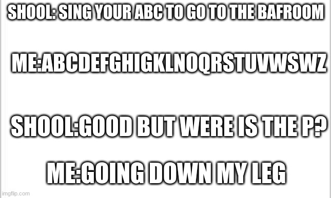 white background | SHOOL: SING YOUR ABC TO GO TO THE BAFROOM; ME:ABCDEFGHIGKLNOQRSTUVWSWZ; SHOOL:GOOD BUT WERE IS THE P? ME:GOING DOWN MY LEG | image tagged in white background | made w/ Imgflip meme maker