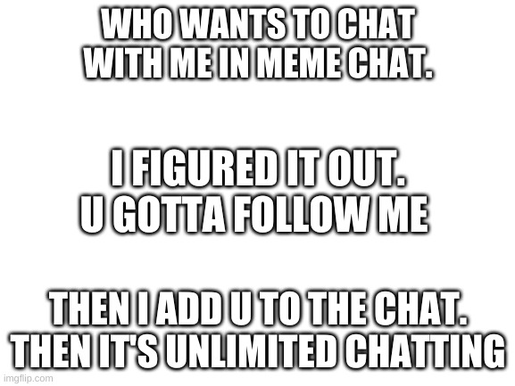 Blank White Template | WHO WANTS TO CHAT WITH ME IN MEME CHAT. I FIGURED IT OUT. U GOTTA FOLLOW ME; THEN I ADD U TO THE CHAT. THEN IT'S UNLIMITED CHATTING | image tagged in blank white template | made w/ Imgflip meme maker